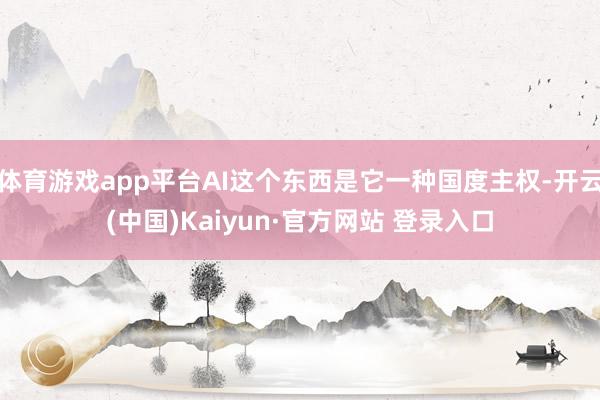 体育游戏app平台AI这个东西是它一种国度主权-开云(中国)Kaiyun·官方网站 登录入口