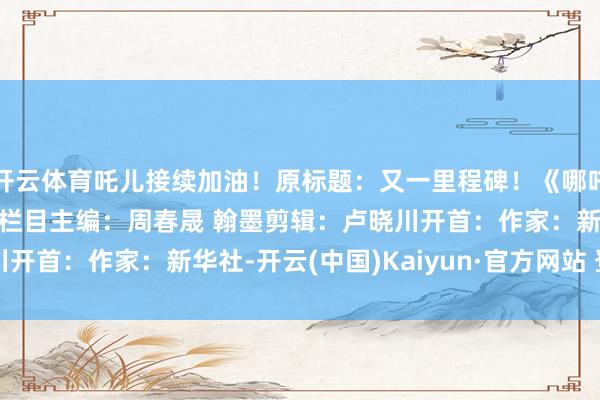 开云体育吒儿接续加油！原标题：又一里程碑！《哪吒2》票房梗阻140亿元栏目主编：周春晟 翰墨剪辑：卢晓川开首：作家：新华社-开云(中国)Kaiyun·官方网站 登录入口