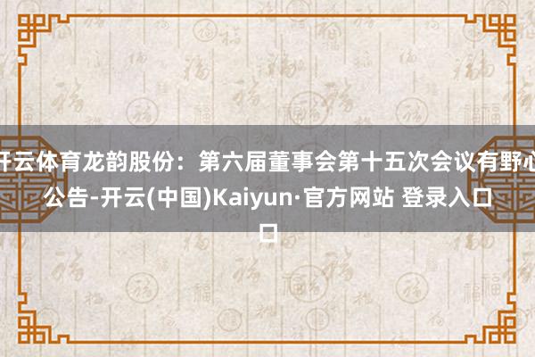 开云体育龙韵股份：第六届董事会第十五次会议有野心公告-开云(中国)Kaiyun·官方网站 登录入口