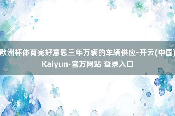 欧洲杯体育完好意思三年万辆的车辆供应-开云(中国)Kaiyun·官方网站 登录入口