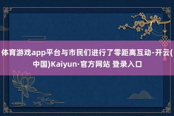 体育游戏app平台与市民们进行了零距离互动-开云(中国)Kaiyun·官方网站 登录入口