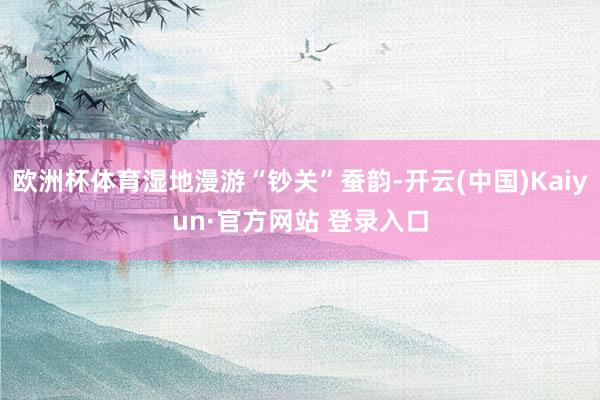 欧洲杯体育湿地漫游“钞关”蚕韵-开云(中国)Kaiyun·官方网站 登录入口