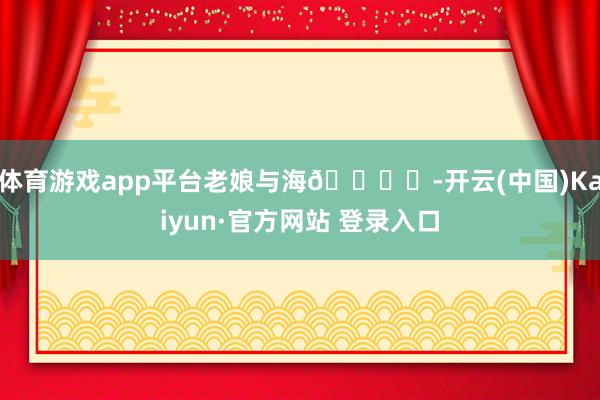 体育游戏app平台老娘与海🏖️-开云(中国)Kaiyun·官方网站 登录入口