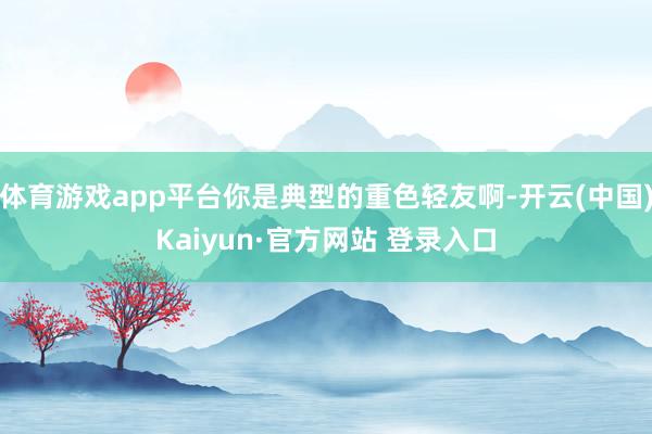 体育游戏app平台你是典型的重色轻友啊-开云(中国)Kaiyun·官方网站 登录入口