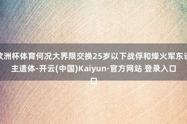 欧洲杯体育何况大界限交换25岁以下战俘和烽火军东谈主遗体-开云(中国)Kaiyun·官方网站 登录入口