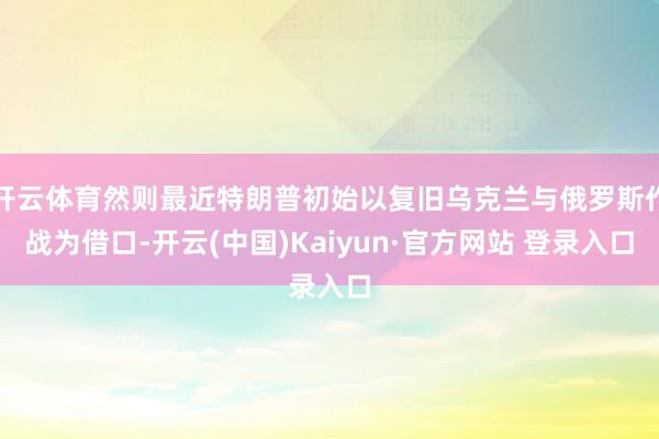 开云体育然则最近特朗普初始以复旧乌克兰与俄罗斯作战为借口-开云(中国)Kaiyun·官方网站 登录入口