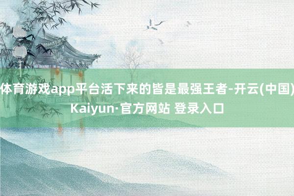 体育游戏app平台活下来的皆是最强王者-开云(中国)Kaiyun·官方网站 登录入口