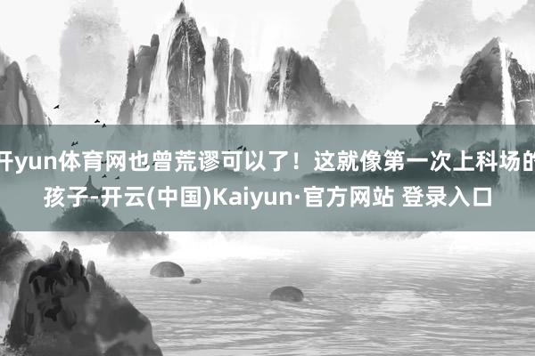 开yun体育网也曾荒谬可以了！这就像第一次上科场的孩子-开云(中国)Kaiyun·官方网站 登录入口