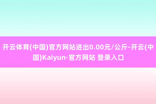 开云体育(中国)官方网站进出0.00元/公斤-开云(中国)Kaiyun·官方网站 登录入口