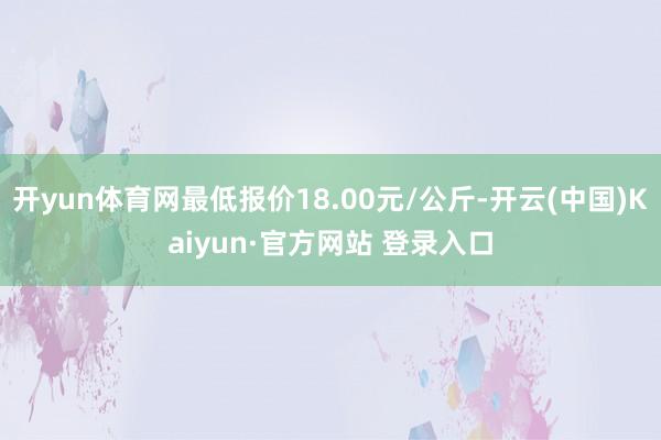 开yun体育网最低报价18.00元/公斤-开云(中国)Kaiyun·官方网站 登录入口