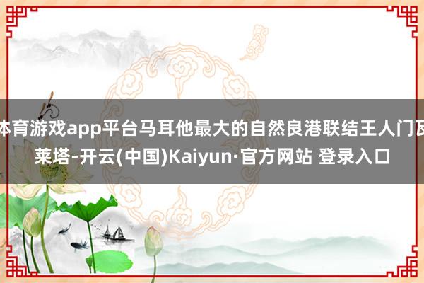 体育游戏app平台马耳他最大的自然良港联结王人门瓦莱塔-开云(中国)Kaiyun·官方网站 登录入口