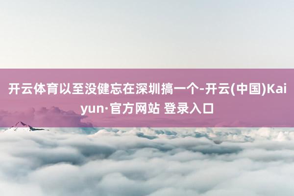 开云体育以至没健忘在深圳搞一个-开云(中国)Kaiyun·官方网站 登录入口