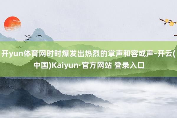 开yun体育网时时爆发出热烈的掌声和容或声-开云(中国)Kaiyun·官方网站 登录入口