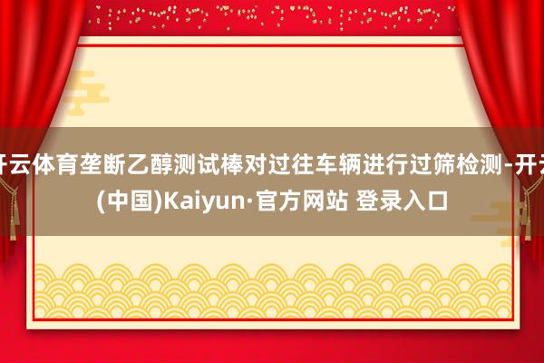 开云体育垄断乙醇测试棒对过往车辆进行过筛检测-开云(中国)Kaiyun·官方网站 登录入口