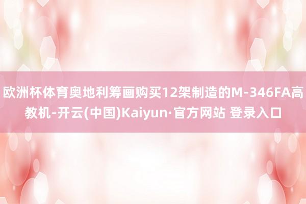 欧洲杯体育奥地利筹画购买12架制造的M-346FA高教机-开云(中国)Kaiyun·官方网站 登录入口