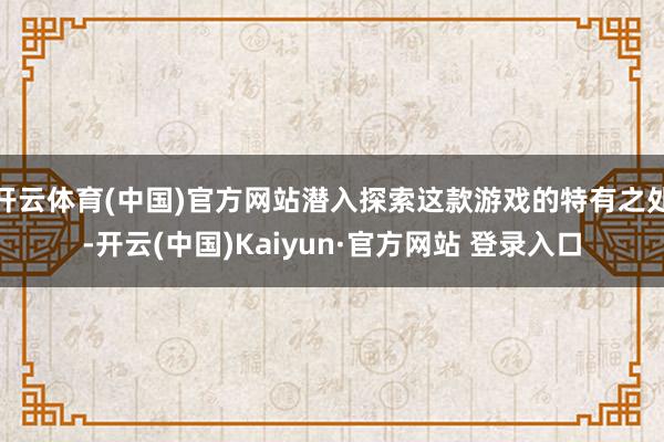 开云体育(中国)官方网站潜入探索这款游戏的特有之处-开云(中国)Kaiyun·官方网站 登录入口