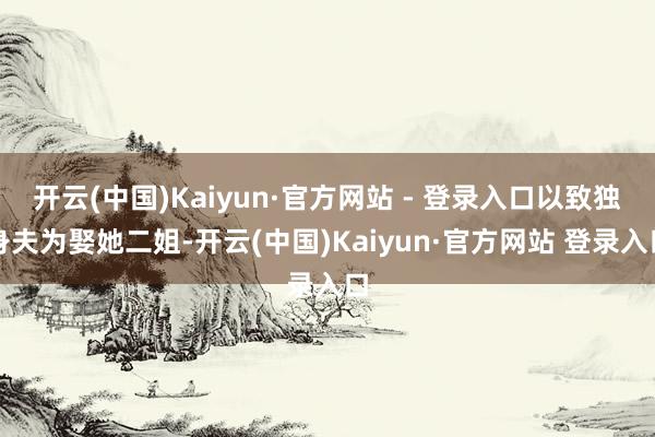 开云(中国)Kaiyun·官方网站 - 登录入口以致独身夫为娶她二姐-开云(中国)Kaiyun·官方网站 登录入口