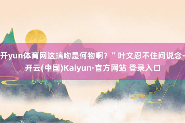 开yun体育网这螭吻是何物啊？”叶文忍不住问说念-开云(中国)Kaiyun·官方网站 登录入口