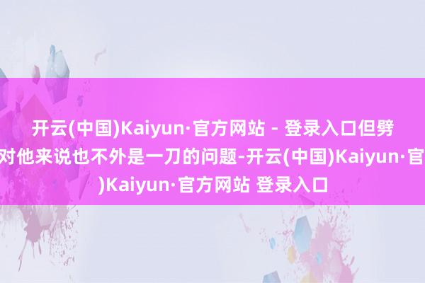 开云(中国)Kaiyun·官方网站 - 登录入口但劈开这样一颗石头对他来说也不外是一刀的问题-开云(中国)Kaiyun·官方网站 登录入口