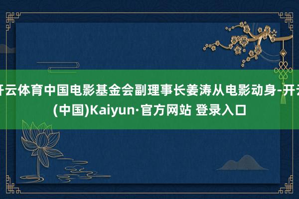 开云体育中国电影基金会副理事长姜涛从电影动身-开云(中国)Kaiyun·官方网站 登录入口