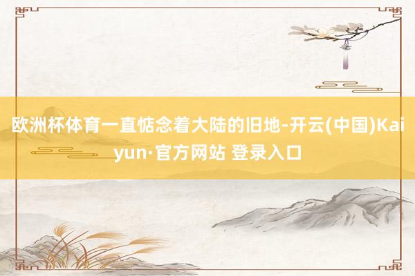 欧洲杯体育一直惦念着大陆的旧地-开云(中国)Kaiyun·官方网站 登录入口