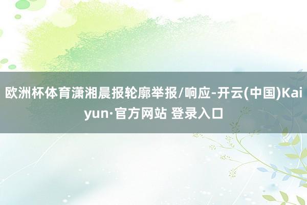 欧洲杯体育潇湘晨报轮廓举报/响应-开云(中国)Kaiyun·官方网站 登录入口