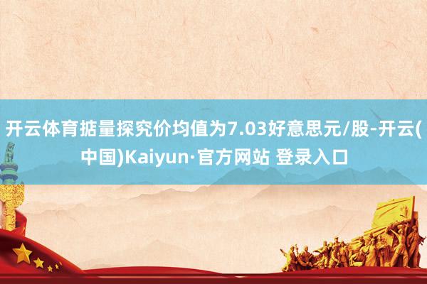 开云体育掂量探究价均值为7.03好意思元/股-开云(中国)Kaiyun·官方网站 登录入口