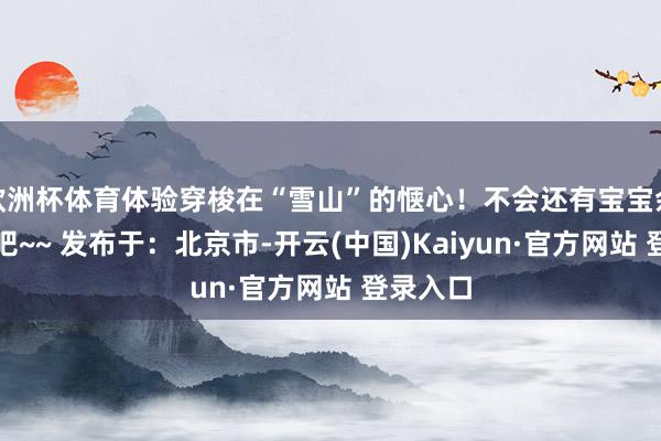 欧洲杯体育体验穿梭在“雪山”的惬心！不会还有宝宝余味无穷吧~~ 发布于：北京市-开云(中国)Kaiyun·官方网站 登录入口