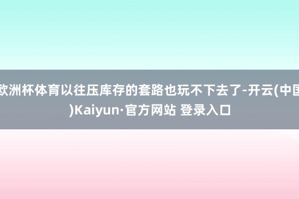 欧洲杯体育以往压库存的套路也玩不下去了-开云(中国)Kaiyun·官方网站 登录入口