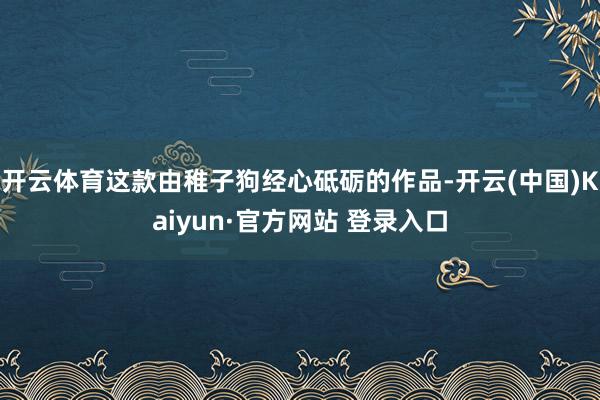 开云体育这款由稚子狗经心砥砺的作品-开云(中国)Kaiyun·官方网站 登录入口