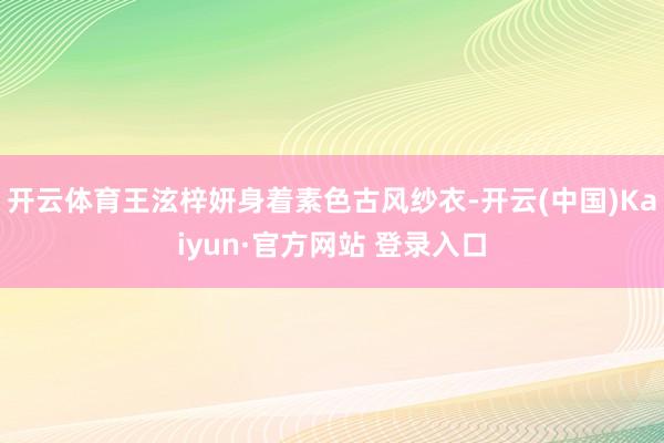 开云体育王泫梓妍身着素色古风纱衣-开云(中国)Kaiyun·官方网站 登录入口