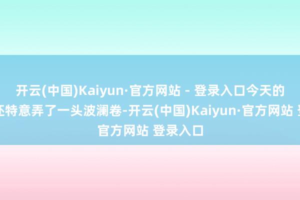 开云(中国)Kaiyun·官方网站 - 登录入口今天的何泓姗还特意弄了一头波澜卷-开云(中国)Kaiyun·官方网站 登录入口
