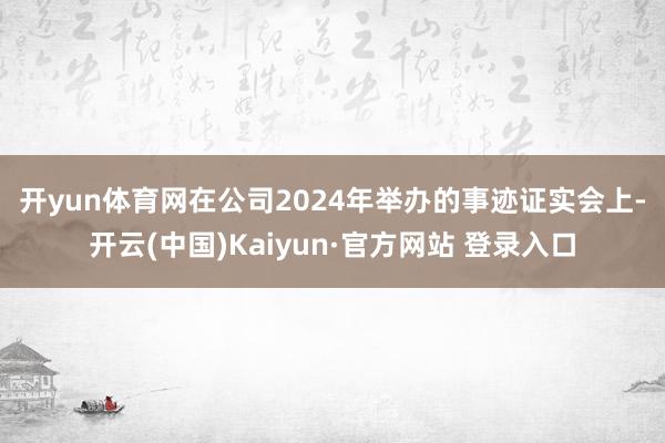 开yun体育网　　在公司2024年举办的事迹证实会上-开云(中国)Kaiyun·官方网站 登录入口