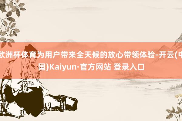 欧洲杯体育为用户带来全天候的放心带领体验-开云(中国)Kaiyun·官方网站 登录入口