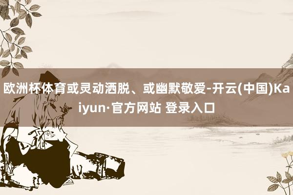 欧洲杯体育或灵动洒脱、或幽默敬爱-开云(中国)Kaiyun·官方网站 登录入口