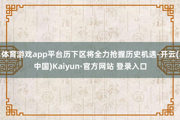 体育游戏app平台历下区将全力抢握历史机遇-开云(中国)Kaiyun·官方网站 登录入口