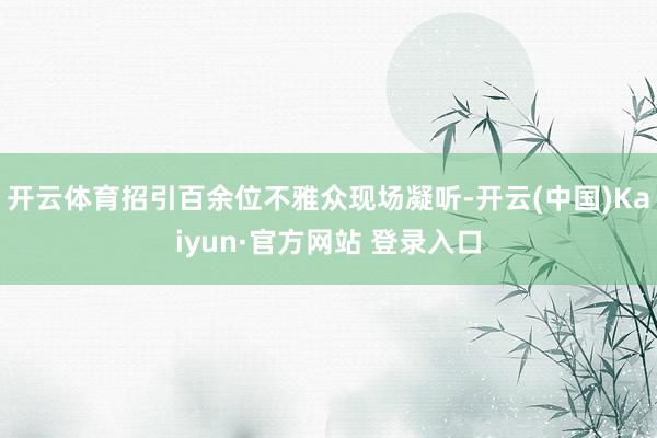 开云体育招引百余位不雅众现场凝听-开云(中国)Kaiyun·官方网站 登录入口
