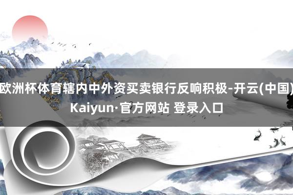 欧洲杯体育辖内中外资买卖银行反响积极-开云(中国)Kaiyun·官方网站 登录入口