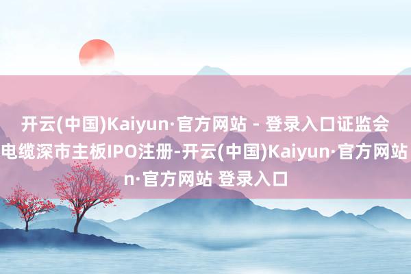 开云(中国)Kaiyun·官方网站 - 登录入口证监会应许新亚电缆深市主板IPO注册-开云(中国)Kaiyun·官方网站 登录入口