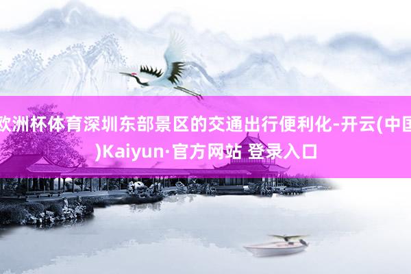 欧洲杯体育深圳东部景区的交通出行便利化-开云(中国)Kaiyun·官方网站 登录入口