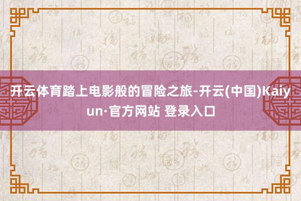 开云体育踏上电影般的冒险之旅-开云(中国)Kaiyun·官方网站 登录入口