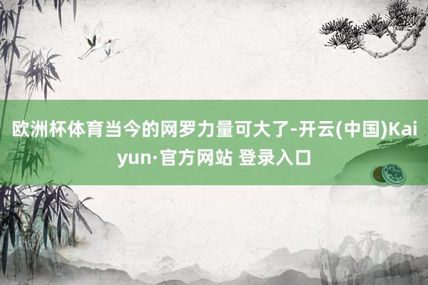 欧洲杯体育当今的网罗力量可大了-开云(中国)Kaiyun·官方网站 登录入口