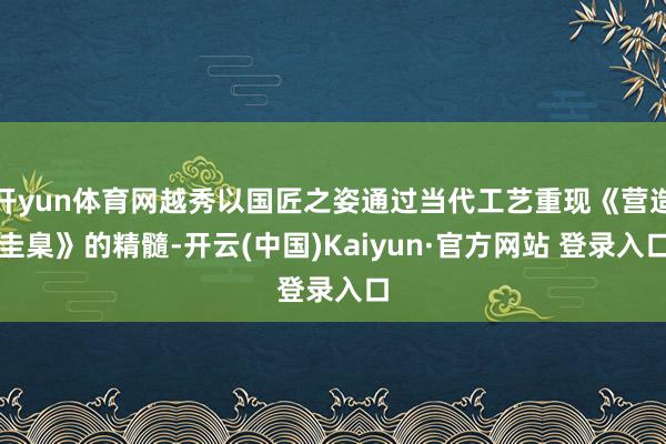 开yun体育网越秀以国匠之姿通过当代工艺重现《营造圭臬》的精髓-开云(中国)Kaiyun·官方网站 登录入口