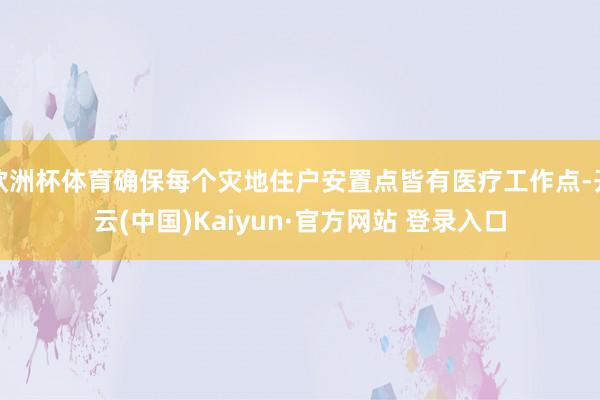 欧洲杯体育确保每个灾地住户安置点皆有医疗工作点-开云(中国)Kaiyun·官方网站 登录入口