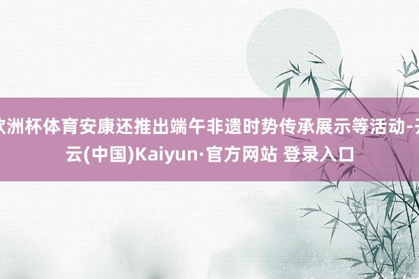 欧洲杯体育安康还推出端午非遗时势传承展示等活动-开云(中国)Kaiyun·官方网站 登录入口