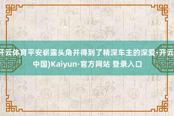 开云体育平安崭露头角并得到了精深车主的深爱-开云(中国)Kaiyun·官方网站 登录入口