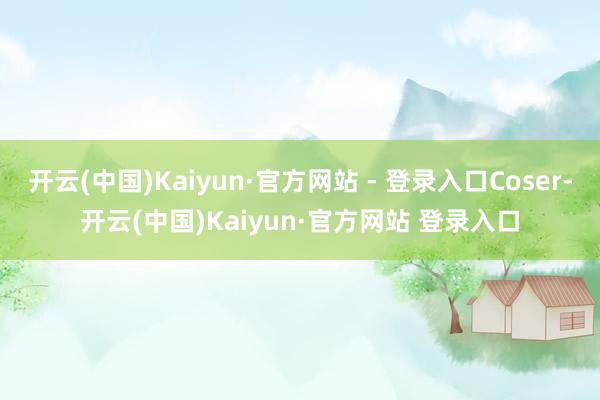开云(中国)Kaiyun·官方网站 - 登录入口Coser-开云(中国)Kaiyun·官方网站 登录入口