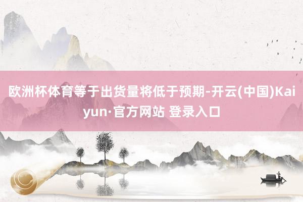 欧洲杯体育等于出货量将低于预期-开云(中国)Kaiyun·官方网站 登录入口