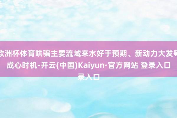 欧洲杯体育哄骗主要流域来水好于预期、新动力大发等成心时机-开云(中国)Kaiyun·官方网站 登录入口