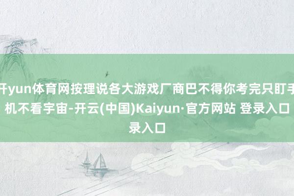 开yun体育网按理说各大游戏厂商巴不得你考完只盯手机不看宇宙-开云(中国)Kaiyun·官方网站 登录入口